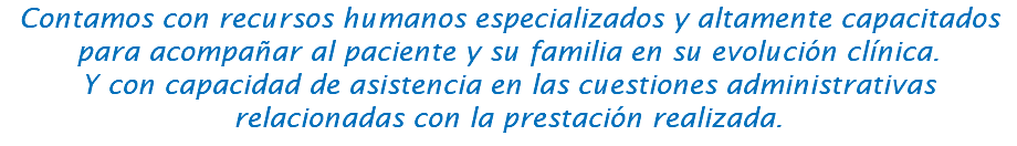 Contamos con recursos humanos especializados y altamente capacitados para acompañar al paciente y su familia en su evolución clínica. Y con capacidad de asistencia en las cuestiones administrativas relacionadas con la prestación realizada.